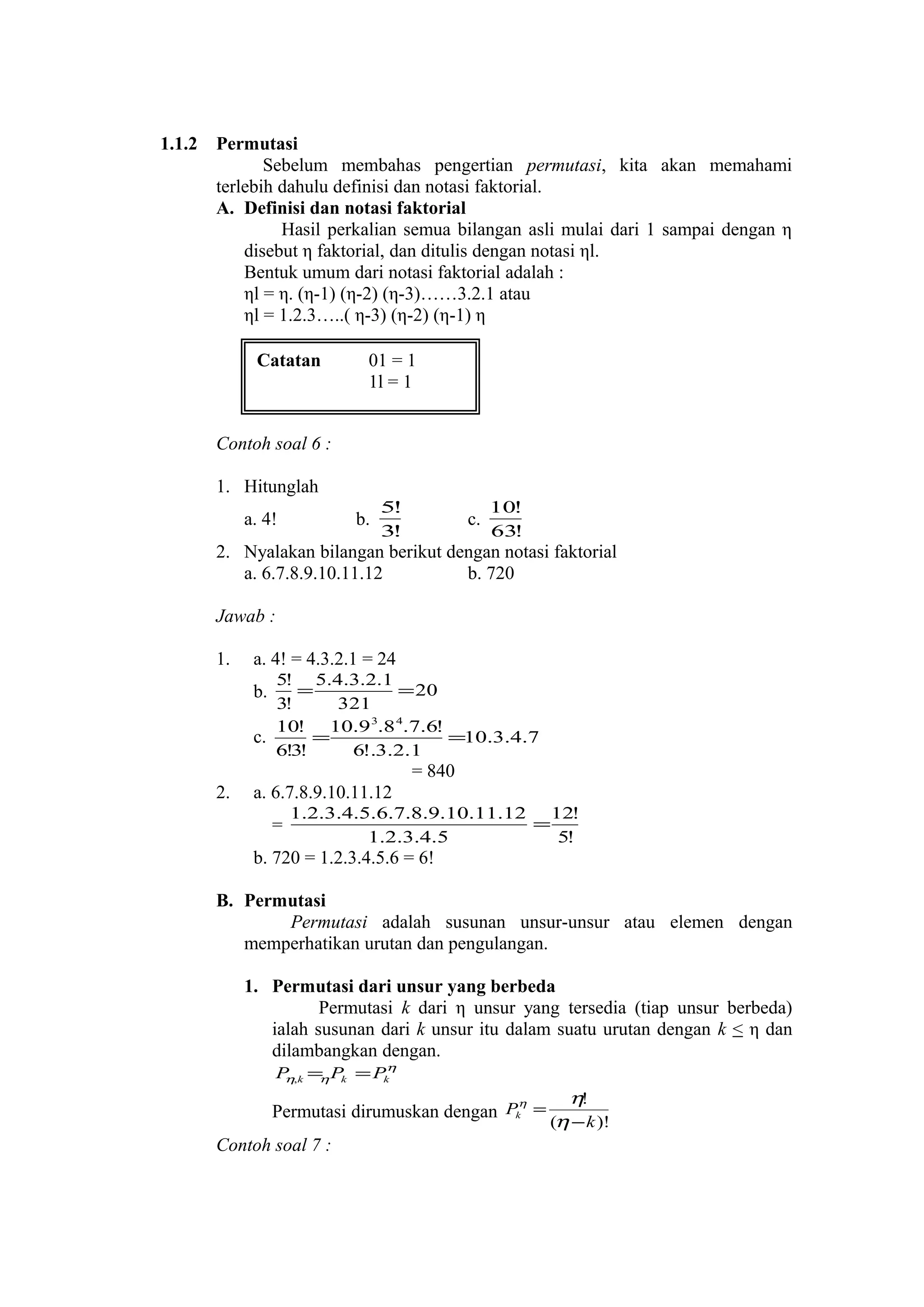 1.1.2

Permutasi
Sebelum membahas pengertian permutasi, kita akan memahami
terlebih dahulu definisi dan notasi faktorial.
A. Definisi dan notasi faktorial
Hasil perkalian semua bilangan asli mulai dari 1 sampai dengan η
disebut η faktorial, dan ditulis dengan notasi ηl.
Bentuk umum dari notasi faktorial adalah :
ηl = η. (η-1) (η-2) (η-3)……3.2.1 atau
ηl = 1.2.3…..( η-3) (η-2) (η-1) η
Catatan

01 = 1
1l = 1

Contoh soal 6 :
1. Hitunglah
a. 4!

b.

5!
3!

c.

10!
63!

2. Nyalakan bilangan berikut dengan notasi faktorial
a. 6.7.8.9.10.11.12
b. 720
Jawab :
1.

a. 4! = 4.3.2.1 = 24
5! 5.4.3.2.1
=
= 20
3!
321
10! 10.9 3.8 4.7.6!
=
=10.3.4.7
c.
6!3!
6!.3.2.1

b.

= 840
2.

a. 6.7.8.9.10.11.12
=

1.2.3.4.5.6.7.8.9.10.11.12 12!
=
1.2.3.4.5
5!

b. 720 = 1.2.3.4.5.6 = 6!
B. Permutasi
Permutasi adalah susunan unsur-unsur atau elemen dengan
memperhatikan urutan dan pengulangan.
1. Permutasi dari unsur yang berbeda
Permutasi k dari η unsur yang tersedia (tiap unsur berbeda)
ialah susunan dari k unsur itu dalam suatu urutan dengan k < η dan
dilambangkan dengan.
P ,k = Pk = Pkη
η
η

η
Permutasi dirumuskan dengan Pk =

Contoh soal 7 :

η!
(η − k )!

 