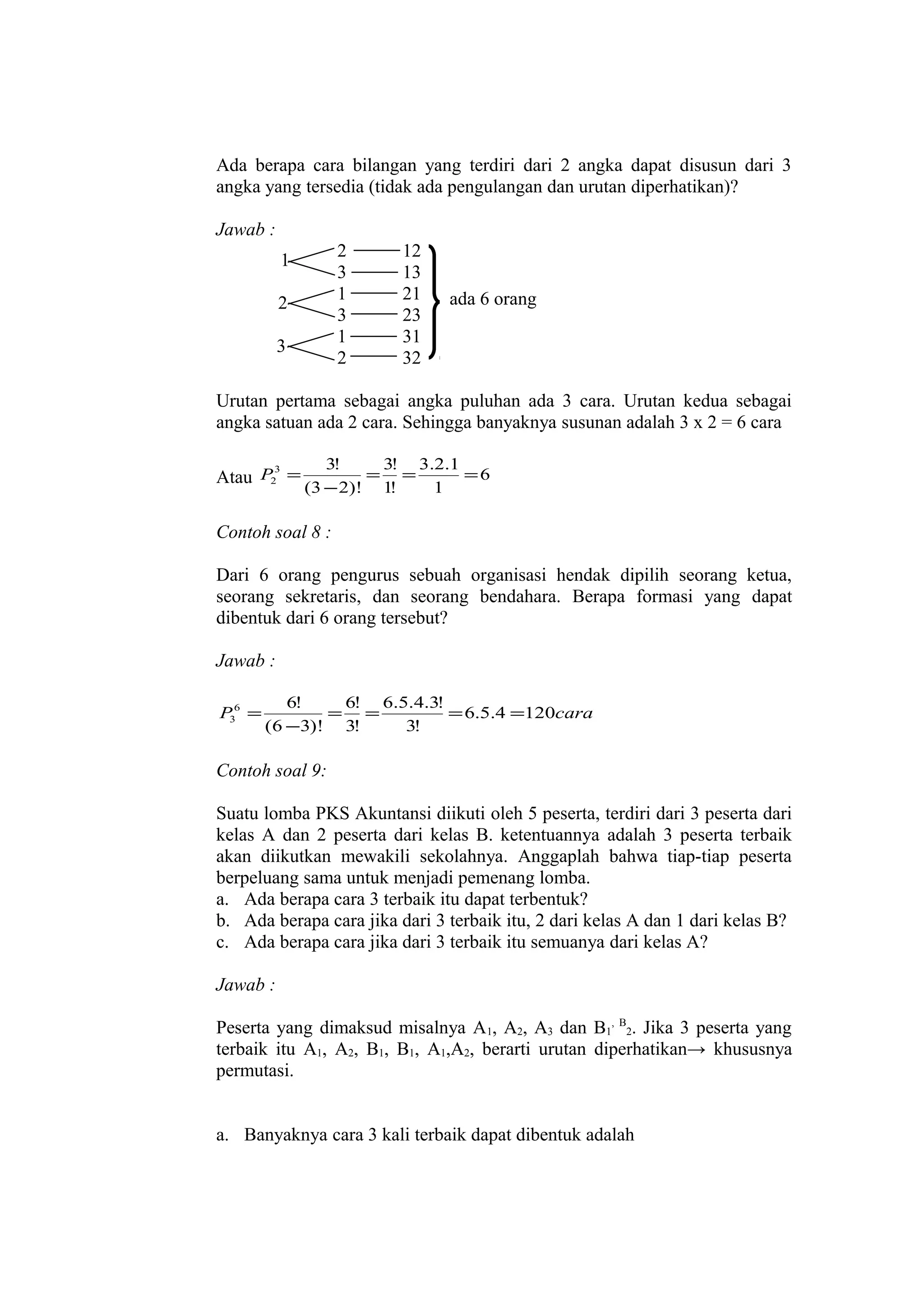 Ada berapa cara bilangan yang terdiri dari 2 angka dapat disusun dari 3
angka yang tersedia (tidak ada pengulangan dan urutan diperhatikan)?
Jawab :
2
3
1
3
1
2

1
2
3

12
13
21
23
31
32

ada 6 orang

Urutan pertama sebagai angka puluhan ada 3 cara. Urutan kedua sebagai
angka satuan ada 2 cara. Sehingga banyaknya susunan adalah 3 x 2 = 6 cara
3
Atau P2 =

3!
3! 3.2.1
= =
=6
(3 − 2)! 1!
1

Contoh soal 8 :
Dari 6 orang pengurus sebuah organisasi hendak dipilih seorang ketua,
seorang sekretaris, dan seorang bendahara. Berapa formasi yang dapat
dibentuk dari 6 orang tersebut?
Jawab :
P36 =

6!
6! 6.5.4.3!
= =
= 6.5.4 =120cara
(6 −3)! 3!
3!

Contoh soal 9:
Suatu lomba PKS Akuntansi diikuti oleh 5 peserta, terdiri dari 3 peserta dari
kelas A dan 2 peserta dari kelas B. ketentuannya adalah 3 peserta terbaik
akan diikutkan mewakili sekolahnya. Anggaplah bahwa tiap-tiap peserta
berpeluang sama untuk menjadi pemenang lomba.
a. Ada berapa cara 3 terbaik itu dapat terbentuk?
b. Ada berapa cara jika dari 3 terbaik itu, 2 dari kelas A dan 1 dari kelas B?
c. Ada berapa cara jika dari 3 terbaik itu semuanya dari kelas A?
Jawab :
Peserta yang dimaksud misalnya A1, A2, A3 dan B1, B2. Jika 3 peserta yang
terbaik itu A1, A2, B1, B1, A1,A2, berarti urutan diperhatikan→ khususnya
permutasi.
a. Banyaknya cara 3 kali terbaik dapat dibentuk adalah

 