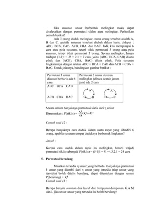 Jika susunan unsur berbentuk melingkar maka dapat
diselesaikan dengan permutasi siklus atau melingkar. Perhatikan
contoh berikut!
Ada 3 orang duduk melingkar, nama orang tersebut adalah A,
B dan C. apabila susunan tersebut diubah dalam baris, didapat :
ABC, BCA, CAB, ACB, CBA, dan BAC. Jadi, kita mempunyai 6
cara atau pola susunan, tetapi tidak permutasi 3 orang atau pola
susunan, tetapi tidak permutasi 3 orang. Secara melingkar, hanya
terdapat (3-1)! = 2! = 2.1 = 2 cara, yaitu (ABC, BCA, CAB) disatu
pihak dan (ACB), CBA, BAC) dilain pihak. Pola susunan
lingkarannya dengan urutan ABC = BCA = CAB dan ACB = CBA =
BAC. Untuk jelasnya, bandingkan gambar berikut :
Permutasi 3 unsur
disusun berbaris ada 6
cara
ABC BCA CAB

Permutasi 3 unsur disusun
melingkar (dibaca searah jarum
jam) ada 2 cara
A

ACB CBA BAC

C

A
B

B

C

Secara umum banyaknya permutasi siklis dari η unsur
η
!
Dirumuskan : P(siklis) = η (η −1)!
Contoh soal 12 :
Berapa banyaknya cara duduk dalam suatu rapat yang dihadiri 6
orang, apabila susunan tempat duduknya berbentuk lingkaran?
Jawab :
Karena cara duduk dalam rapat itu melingkar, berarti terjadi
permutasi siklis sebanyak P(siklis) = (5-1)! = 4! =4.3.2.1 = 24 cara
5. Permutasi berulang
Misalkan tersedia η unsur yang berbeda. Banyaknya permutasi
k unsur yang diambil dari η unsur yang tersedia (tiap unsur yang
tersedia) boleh ditulis berulang, dapat ditentukan dengan rumus
P(berulang) = ηk
Contoh soal 13 :
Berapa banyak susunan dua huruf dari himpunan-himpunan K.A.M
dan I, jika unsur-unsur yang tersedia itu boleh berulang?

 