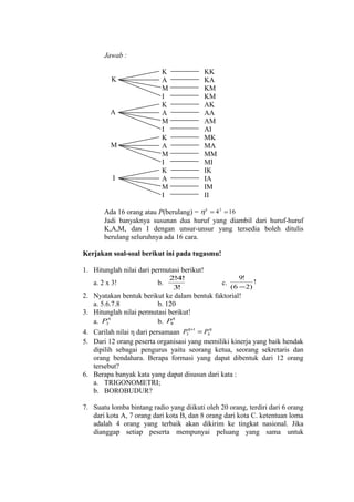 Jawab :
K

A

M

I

K
A
M
I
K
A
M
I
K
A
M
I
K
A
M
I

KK
KA
KM
KM
AK
AA
AM
AI
MK
MA
MM
MI
IK
IA
IM
II

Ada 16 orang atau P(berulang) = η k = 4 2 = 16
Jadi banyaknya susunan dua huruf yang diambil dari huruf-huruf
K,A,M, dan I dengan unsur-unsur yang tersedia boleh ditulis
berulang seluruhnya ada 16 cara.
Kerjakan soal-soal berikut ini pada tugasmu!
1. Hitunglah nilai dari permutasi berikut!
a. 2 x 3!

b.

2!4!
3!

c.

9!
!
(6 − 2)

2. Nyatakan bentuk berikut ke dalam bentuk faktorial!
a. 5.6.7.8
b. 120
3. Hitunglah nilai permutasi berikut!
a. P36
b. P88
η +1
η
4. Carilah nilai η dari persamaan P3 = P4
5. Dari 12 orang peserta organisasi yang memiliki kinerja yang baik hendak
dipilih sebagai pengurus yaitu seorang ketua, seorang sekretaris dan
orang bendahara. Berapa formasi yang dapat dibentuk dari 12 orang
tersebut?
6. Berapa banyak kata yang dapat disusun dari kata :
a. TRIGONOMETRI;
b. BOROBUDUR?
7. Suatu lomba bintang radio yang diikuti oleh 20 orang, terdiri dari 6 orang
dari kota A, 7 orang dari kota B, dan 8 orang dari kota C. ketentuan loma
adalah 4 orang yang terbaik akan dikirim ke tingkat nasional. Jika
dianggap setiap peserta mempunyai peluang yang sama untuk

 