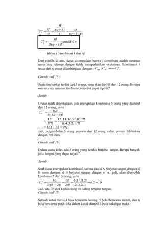 η
Ck =

η

η!

Pk
(η − k )!
η!
=
=
k!
k!
(η − k )! k!

η!
untukk ≤ η
k! (η − k )!

η
Jadi, =
Ck

(dibaca : kombinasi k dari η)
Dari contoh di atas, dapat disimpulkan bahwa : kombinasi adalah susunan
unsur atau elemen dengan tidak memperhatikan urutannya. Kombinasi k
η
unsur dari η unsur dilambangkan dengan : Cη.k ; C k ; atauC k .
Contoh soal 15 :
Suatu tim basket terdiri dari 5 orang, yang akan dipilih dari 12 orang. Berapa
macam cara susunan tim basket tersebut dapat dipilih?
Jawab :
Urutan tidak diperhatikan, jadi merupakan kombinasi 5 orang yang diambil
dari 12 orang, yaitu :
12
C5 =

=

12!
5! (12 − 5)!

12! 12.11.10.9 3.8 2 .7!
=
5!7!
8.4.3.2.1.7!

= 12.11.3.2 = 792
Jadi, pengambilan 5 orang pemain dari 12 orang calon pemain dilakukan
dengan 792 cara.
Contoh soal 16 :
Dalam suatu kelas, ada 5 orang yang hendak berjabat tangan. Berapa banyak
jabat tangan yang dapat terjadi?
Jawab :
Soal diatas merupakan kombinasi, karena jika si A berjabat tangan dengan si
B sama dengan si B berjabat tangan dengan si A. jadi, akan diperoleh
kombinasi 2 dari 5 orang, yaitu :
5
C2 =

5!
5!
5.4 2 .3.2!
=
=
= 6.2 =10
2! (5 − 2)! 2!3!
2!.3.2.1

Jadi, ada 10 cara kedua orang itu saling berjabat tangan.
Contoh soal 17:
Sebuah kotak berisi 4 bola berwarna kuning, 5 bola berwarna merah, dan 6
bola berwarna putih. Jika dalam kotak diambil 3 bola sekaligus maka :

 