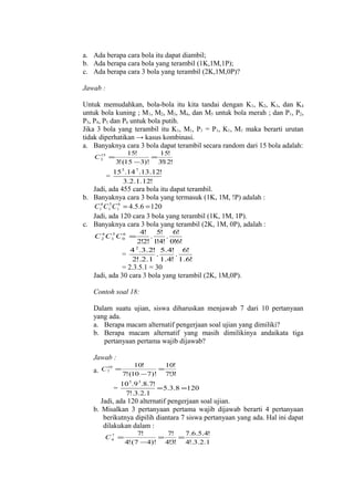 a. Ada berapa cara bola itu dapat diambil;
b. Ada berapa cara bola yang terambil (1K,1M,1P);
c. Ada berapa cara 3 bola yang terambil (2K,1M,0P)?
Jawab :
Untuk memudahkan, bola-bola itu kita tandai dengan K 1, K2, K3, dan K4
untuk bola kuning ; M 1, M2, M3, M4, dan M5 untuk bola merah ; dan P 1, P2,
P3, P4, P5 dan P6 untuk bola putih.
Jika 3 bola yang terambil itu K 1, M1, P1 = P1, K1, M1 maka berarti urutan
tidak diperhatikan → kasus kombinasi.
a. Banyaknya cara 3 bola dapat terambil secara random dari 15 bola adalah:
15
C3 =

=

15!
15!
=
3! (15 −3)! 3! !
12

15 5 .14 7 .13.12!
3.2.1.12!

Jadi, ada 455 cara bola itu dapat terambil.
b. Banyaknya cara 3 bola yang termasuk (1K, 1M, !P) adalah :
C14 C15 C16 = 4.5.6 = 120
Jadi, ada 120 cara 3 bola yang terambil (1K, 1M, 1P).
c. Banyaknya cara 3 bola yang terambil (2K, 1M, 0P), adalah :
4! 5! 6!
.
.
2!2! 1 4! 0!6!
!
4 2 .3.2! 5.4! 6!
.
.
=
2!.2.1 1.4! 1.6!

4
5
6
C 2 C1 C 0 =

= 2.3.5.1 = 30
Jadi, ada 30 cara 3 bola yang terambil (2K, 1M,0P).
Contoh soal 18:
Dalam suatu ujian, siswa diharuskan menjawab 7 dari 10 pertanyaan
yang ada.
a. Berapa macam alternatif pengerjaan soal ujian yang dimiliki?
b. Berapa macam alternatif yang masih dimilikinya andaikata tiga
pertanyaan pertama wajib dijawab?
Jawab :
10!

10!

10
a. C 7 = 7! (10 − 7)! = 7!3!

=

10 5 .9 3.8.7!
= 5.3.8 =120
7!.3.2.1

Jadi, ada 120 alternatif pengerjaan soal ujian.
b. Misalkan 3 pertanyaan pertama wajib dijawab berarti 4 pertanyaan
berikutnya dipilih diantara 7 siswa pertanyaan yang ada. Hal ini dapat
dilakukan dalam :
7
C4 =

7!
7!
7.6.5.4!
=
=
4! (7 − 4)! 4!3! 4!.3.2.1

 