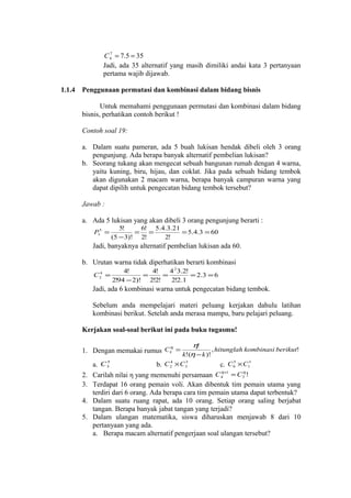7
C 4 = 7.5 = 35
Jadi, ada 35 alternatif yang masih dimiliki andai kata 3 pertanyaan
pertama wajib dijawab.

1.1.4

Penggunaan permutasi dan kombinasi dalam bidang bisnis
Untuk memahami penggunaan permutasi dan kombinasi dalam bidang
bisnis, perhatikan contoh berikut !
Contoh soal 19:
a. Dalam suatu pameran, ada 5 buah lukisan hendak dibeli oleh 3 orang
pengunjung. Ada berapa banyak alternatif pembelian lukisan?
b. Seorang tukang akan mengecat sebuah bangunan rumah dengan 4 warna,
yaitu kuning, biru, hijau, dan coklat. Jika pada sebuah bidang tembok
akan digunakan 2 macam warna, berapa banyak campuran warna yang
dapat dipilih untuk pengecatan bidang tembok tersebut?
Jawab :
a. Ada 5 lukisan yang akan dibeli 3 orang pengunjung berarti :
P35 =

5!
6! 5.4.3.21
= =
= 5.4.3 = 60
(5 − 3)! 2!
2!

Jadi, banyaknya alternatif pembelian lukisan ada 60.
b. Urutan warna tidak diperhatikan berarti kombinasi
4
C2 =

4!
4!
4 2 3.2!
=
=
= 2.3 = 6
2!94 − 2)! 2!2!
2!2.1

Jadi, ada 6 kombinasi warna untuk pengecatan bidang tembok.
Sebelum anda mempelajari materi peluang kerjakan dahulu latihan
kombinasi berikut. Setelah anda merasa mampu, baru pelajari peluang.
Kerjakan soal-soal berikut ini pada buku tugasmu!
η!
, hitunglah kombinasi berikut!
k!(η − k )!
5
4
3
5
a. C 3
b. C 2 × C 3
c. C 0 × C13
η +1
η
2. Carilah nilai η yang memenuhi persamaan C 4 = C 3 !
η
1. Dengan memakai rumus C k =

3. Terdapat 16 orang pemain voli. Akan dibentuk tim pemain utama yang
terdiri dari 6 orang. Ada berapa cara tim pemain utama dapat terbentuk?
4. Dalam suatu ruang rapat, ada 10 orang. Setiap orang saling berjabat
tangan. Berapa banyak jabat tangan yang terjadi?
5. Dalam ulangan matematika, siswa diharuskan menjawab 8 dari 10
pertanyaan yang ada.
a. Berapa macam alternatif pengerjaan soal ulangan tersebut?

 