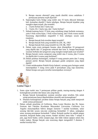 b. Berapa macam alternatif yang masih dimiliki siswa andaikata 5
pertanyaan pertama wajib dijawab?
6. Seperangkat kartu bridge yang terdiri atas 52 kartu dikocok beberapa
kali, kemudian diambil 3 kartu sekaligus. Berapa banyak kejadian yang
mungkin dapat terjadi, jika terambil:
a. 2 kartu berlian dan 1 kartu raja
b. 1 kartu AS, 1 kartu raja, dan 1 kartu berlian?
7. Sebuah kantong berisi 15 bola yang setimbang tetapi berbeda warnanya,
yaitu 6 bola warna hijau, 5 bola warna kuning, dan 4 bola warna merah.
Seseorang dipersilahkan megambil 4 bola sekaligus secara acak
(random).
a. Berapa banyak bola tersebut dapat terambil?
b. Berapa banyak bola yang terambil itu (2H, 1K, 1M)?
c. Berapa banyak bola yang terambil itu (1H, 0K, 3M)?
8. Dalam suatu acara peragaan busana, akan ditampilkan 10 peragawati
yang dipilih dari 15 pragawato terkenal dari kota A. berapa banyaknya
susunan berbeda dari pragawati yang mungkin tampil pada acar tersebut?
9. Berapa banyak warna campuran yang terdiri atas 4 warna, jika 4 warna
itu dipilih dari 6 warna yang berlainan?
10. Dalam pelatnas bulutangkis, terdapat 8 orang pemain putra dan 5 orang
pemain putrid. Berapa banyak pasangan ganda campuran yang dapat
dipilih?
11. Untuk melaksanakan Praktik Kerja Industri, seorang guru bertugas untuk
menempatkan 5 orang siswa pada 8 perusahaan yang siap menerima.
Dalam berapa cara guru tersebut menempatkan siswanya?

Lembar Tugas 1
1. Suatu ujian terdiri atas 5 pertanyaan pilihan ganda, masing-masing dengan 4
kemungkinan jawaban dan hanya satu yang benar.
a. Berapa banyak kemungkinan susunan jawaban ujian tersebut, bila untuk
setiap pertanyaan hanya diperbolehkan memilih satu kemungkinan?
b. Diantara kemungkinan jawaban diatas berapa banyak yang salah menjawab
untuk semua pertanyaan!
2. Dalam sebuah penelitian di California, Dean Lester Breslow dan Dr. James
Enstrom dari Fakultas Kesehatan Masyarakat Universitas California Los
Angeles menyimpulkan bahwa dengan menurut 7 nasihat kesehatan, umur
seorang laki-laki secara rata-rata cenderung bertambah 11 tahun, sedangkan
umur seorang perempuan bertambah 7 tahun. Ketujuh nasihat itu adalah jangan
merokok, bergerak badan yang teratur, hindari alcohol, lama tidur 7 sampai 8
jam, jaga berat badan, selalu sarapan pagi, dan tidak makan apapun antara dua
waktu makan. Berapa banyak cara seseorang dapat mengambil 5 diantara 7
nasihat tersebyt bila :

 