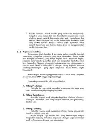 2. Statiska interensi adalah statiska yang melakukan, manganalisis,
mengelola sertaa menyajikan data dalam bentuk diagram atau kurva
sekaligus dapat menarik kesimpulan dari hasil pengolahan data
tersebut. Hasil dari data yang sudah diolah dapat dianakisis itulah
yang disebut statistic. Statiska internsi dapat digunakan untuk
menarik kesimpulan data karena statiska jenis ini menggambarkan
karakteristik suatu data.
2.1.2

Kegunaan Statistika
Sebagiamana telah diuraikan di atas, pada mulanya statiska hanyalah
merupakan kesimpulan keterangan yang dapat dinyatakan dalam rangka
atau bilangan (kuantitatif), yang hanya berguna untuk keperluan Negara,
terutama mempermudah penarikan pajak dan pengarahan penduduk untuk
keperluan militer. Namum, sekarang ini statiska sangat luas penggunaannya,
bahkan boleh dikatakan sudah dipakai di segala bidang kegiatan, terutama
keterangan-keterangan
yang dapat dinyatakan dalam bentuk angka
(kuantitatif)
Karena begitu pesatnya penggunaan statistika sudah mulai diajarkan
di sekolah, mulai SMA hingga perguruan tinggi.
Contoh kegunaan statiska ialah sebagai berikut.
A. Bidang Pendidikan
Statistika berguna untuk mengukur kemampuan dan daya serap
siswa terhadap mata pelajaran yang diberikan.
B. Bidang Perhubungan
Statistika berguna untuk mengukur kepadatan lalulintas jalan raya,
kunjungan wisatawan baik asing maupun domesrik, arus penumpang,
dan lain-lain.
C. Bidang Marketing
Statistika berguna untuk mengetahui sirkulasi barang di pasar dan
jumlah persediaan yang ada.
Masih banyak lagi contoh lain yang berhubungan dengan
pengolahan data yang berbentuk angka dan sekaligus dapat diramalkan
untuk perkembangan di masa yang akan datang.

 