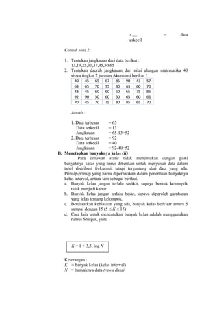 x min

=

data

terkecil
Contoh soal 2:
1. Tentukan jangkauan dari data berikut :
13,19,25,30,37,45,50,65
2. Tentukan daerah jangkauan dari nilai ulangan matematika 40
siswa tingkat 2 jurusan Akuntansi berikut !
40
63
43
92
70

45
65
45
90
45

65
70
60
50
70

67
75
60
60
75

85
80
60
50
80

90
63
65
65
85

43
60
75
60
65

57
70
86
66
70

Jawab :
1. Data terbesar
= 65
Data terkecil
= 13
Jangkauan
= 65-13=52
2. Data terbesar
= 92
Data terkecil
= 40
Jangkauan
= 92-40=52
B. Menetapkan banyaknya kelas (K)
Para ilmuwan static tidak menentukan dengan pasti
banyaknya kelas yang harus diberikan untuk menyusun data dalam
tabel distribusi frekuensi, tetapi tergantung dari data yang ada.
Prinsip-prinsip yang harus diperhatikan dalam penentuan banyaknya
kelas interval, antara lain sebagai berikut.
a. Banyak kelas jangan terlalu sedikit, supaya bentuk kelompok
tidak menjadi kabur
b. Banyak kelas jangan terlalu besar, supaya diperoleh gambaran
yang jelas tentang kelompok.
c. Berdasarkan kebiasaan yang ada, banyak kelas berkisar antara 5
sampai dengan 15 (5 < K < 15)
d. Cara lain untuk menentukan banyak kelas adalah menggunakan
rumus Sturges, yaitu :

K = 1 + 3,3, log N
Keterangan :
K = banyak kelas (kelas interval)
N = banyaknya data (rawa data)

 