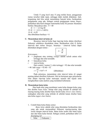Untuk N yang kecil atau N yang terlalu besar, penggunaan
rumus tersebut tidak tepat, sehingga tidak mutlak dilakukan. Jadi,
tergantung dari kita untuk menentukan banyak kelas, berdasarkan
pengalaman yang ada. Sebagai contoh penggunaan rumus Stuges,
perhatikan data hasil ulangan matematika kelas XI jurusan Akuntansi
berikut. Banyaknya data : N = 40
K = 1 + 3,3 log 40
⇔ K = 1 + (3,3 x 1.6021)
⇔ K = 6,29
Jika dibulatkan hasilnya = 6
C. Menentukan interval kelas (f)
Besarnya interval kelas bagi tiap-tiap kelas dalam distribusi
frekuensi sebaiknya diusahakan sama. Berdasarkan nilai K (kelas
interval) dari rumus Sturges, besarnya / (interval kelas) dapat
ditentukan dengan rumus :
I=

R
K

Keterangan :
R = jangkauan atau rentang (range) adalah selisih antara nilai
tertinggi dan nilai terendah.
K = banyaknya kelas
i
= interval kelas
Dari contoh 2 nomor 2, nilai tertinggi = 92 dan nilai terendah
= 40. Jadi range = 92-40 = 52
i=

52
= 8,67 = 9
5

(dibulatkan)

Pada prinsinya, menentukan nilai interval kelas (f) sangat
penting dalam distribusi frekuensi. Hal itu bertujuan agar penyebaran
nilai dalam tiap-tiap kelas mencapai sasaran dan tujuan serta
menghasilkan suatu analisis yang mendekati kebenaran.
D. Menentukan batas kelas
Dua buah nilai yang membatasi suatu kelas dengan kelas yang
lain disebut batas kelas. Setiap nilai yang terletak di sebelah kiri
masing-masing kelas disebut batas bawah kelas (lower class limits),
sedangkan nilai-nilai yang terletak di sebelah kanan disebut batas
atas kelas (upper class limits).

1. Contoh batas kelas (batas semu)
Batas kelas adalah nilai yang ditentukan berdasarkan data
yang ada untuk memasukkan frekuensi masing-masing data
sesuai dengan interval kelas. Batas kelas terdiri dari batas kelas
atas dan batas kelas bawah. Sebagai contoh, perhatikan tabel 2.4
disamping ini!
Nilai
Frekuensi

 