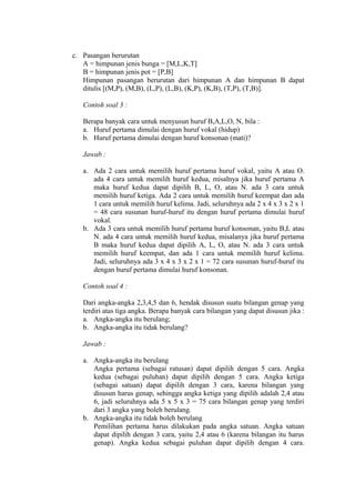c. Pasangan berurutan
A = himpunan jenis bunga = [M,L,K,T]
B = himpunan jenis pot = [P,B]
Himpunan pasangan berurutan dari himpunan A dan himpunan B dapat
ditulis [(M,P), (M,B), (L,P), (L,B), (K,P), (K,B), (T,P), (T,B)].
Contoh soal 3 :
Berapa banyak cara untuk menyusun huruf B,A,L,O, N, bila :
a. Huruf pertama dimulai dengan huruf vokal (hidup)
b. Huruf pertama dimulai dengan huruf konsonan (mati)?
Jawab :
a. Ada 2 cara untuk memilih huruf pertama huruf vokal, yaitu A atau O.
ada 4 cara untuk memilih huruf kedua, misalnya jika huruf pertama A
maka huruf kedua dapat dipilih B, L, O, atau N. ada 3 cara untuk
memilih huruf ketiga. Ada 2 cara untuk memilih huruf keempat dan ada
1 cara untuk memilih huruf kelima. Jadi, seluruhnya ada 2 x 4 x 3 x 2 x 1
= 48 cara susunan huruf-huruf itu dengan huruf pertama dimulai huruf
vokal.
b. Ada 3 cara untuk memilih huruf pertama huruf konsonan, yaitu B,L atau
N. ada 4 cara untuk memilih huruf kedua, misalanya jika huruf pertama
B maka huruf kedua dapat dipilih A, L, O, atau N. ada 3 cara untuk
memilih huruf keempat, dan ada 1 cara untuk memilih huruf kelima.
Jadi, seluruhnya ada 3 x 4 x 3 x 2 x 1 = 72 cara susunan huruf-huruf itu
dengan huruf pertama dimulai huruf konsonan.
Contoh soal 4 :
Dari angka-angka 2,3,4,5 dan 6, hendak disusun suatu bilangan genap yang
terdiri atas tiga angka. Berapa banyak cara bilangan yang dapat disusun jika :
a. Angka-angka itu berulang;
b. Angka-angka itu tidak berulang?
Jawab :
a. Angka-angka itu berulang
Angka pertama (sebagai ratusan) dapat dipilih dengan 5 cara. Angka
kedua (sebagai puluhan) dapat dipilih dengan 5 cara. Angka ketiga
(sebagai satuan) dapat dipilih dengan 3 cara, karena bilangan yang
disusun harus genap, sehingga angka ketiga yang dipilih adalah 2,4 atau
6, jadi seluruhnya ada 5 x 5 x 3 = 75 cara bilangan genap yang terdiri
dari 3 angka yang boleh berulang.
b. Angka-angka itu tidak boleh berulang
Pemilihan pertama harus dilakukan pada angka satuan. Angka satuan
dapat dipilih dengan 3 cara, yaitu 2,4 atau 6 (karena bilangan itu harus
genap). Angka kedua sebagai puluhan dapat dipilih dengan 4 cara.

 