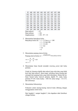 97
110
114
119
122
123
124
128
129
133

100
110
115
119
122
123
124
128
130
133

102
111
116
119
123
123
125
128
130
138

103
111
116
120
123
123
125
129
130
139

Data terkecil
Data terbesar
Jangkauannya

104
113
116
120
128
123
125
129
130
139

105
113
117
120
123
123
125
129
130
140

107
113
117
121
123
124
126
129
131
141

107
114
118
121
123
124
126
129
132
146

107
114
118
121
123
124
126
129
132
149

108
114
119
122
123
124
128
129
133
150

= 97
= 150
= 150 – 97 = 53

2. Menentukan banyaknya kelas
Banyaknya kelas (K) = 1 + 3,3 log n, n = 100
= 1 + 3,3 log 100
= 1 + 3,3 (2)
= 1 + 6,6
= 7,6
=8
3. Menentukan panjang interval kelas
Panjang interval kelas (i) =

jangkauan

banyaknya kelas

R 53
=
= 6,6
K
8
⇔i≈7
⇔i=

4. Menentukan batas bawah terendah (starting point) dari kelas
pertama
Untuk ini, biasanya dipilih data terkecil atau nilai data yang lebih
kecil dari data terkecil. Akan tetapi, selisihnya harus kurang dari
setengah kali panjang kelas yang telah ditentukan. Dalam hal ini,
batas bawah kelas interval pertama dipilih 97, maka kelas
pertama 97-103, kelas kedua : 104-110, kelas ketiga : 111-117,
dan seterusnya.
5. Menentukan frekuensinya
Frekuensi untuk masing-masing interval kelas dihitung dengan
menggunakan sistem turus.
Dari langkah 1 sampai langkah 5, kita dapatkan tabel distribusi
sebagai berikut.

 