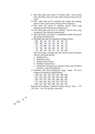 9. Dari tabel pada soal nomor 9, tentukan batas nyata bawah
kelas dan batas nyata atas kelas pada masing-masing interval
kelas!
10. Dari tabel pada soal 8, tentukan titik tengah dan panjang
interval kelas pada masing-masing interval kelasnya!
11. Dari tabel soal nomor 8, tentukan interval kelas yang
mempunyai nilai frekuensinya paling besar!
12. Dari tabel pada soal nomor 8, tentukan interval kelas yang
mempunyai nilai frekuensi paling besar!
13. Dari tabel pada soal nomor 8, gambarkan bentuk histrogram
dan polygon frekuensinya!
14. Diketahui data dari 40 pengukuran sebagai berikut.
108
101
91
94
81

90 95
80 93
79 102
98 99
88 89

95 85
93 97
92 97
82 103
90 61

85
90
98
92
91

86 92
91 87
90 91
98 75
87 104

Dari data diatas, susunlah data dari ukuran terkecil keuluran
terbesar, kemudian tetukan:
a. Jangkauannya
b. Banyaknya kelas
c. Panjang interval kelas
d. Distribusi frekuensinya
e. Gambarkan histogram dan polygon frekusi dan distribusi
frekuensi yang telah diperoleh.
15. Diketahui data hasil pengukuran tinggi badan 40 siswa
(sampai cm terdekat) sebagai berikut.
148
151
170
175
168

150
154
170
158
162

160
166
177
168
166

168
159
150
166
164

150
164
163
167
159

149
163
160
174
163

160
169
165
173
156

160
168
170
155
163

Buatlah tabel distribusi frekuensi dengan interval lelas : 145
-149, 160 – 154, 155-169 dan seterusnya

d.
G.
2.2.3
2.3

 