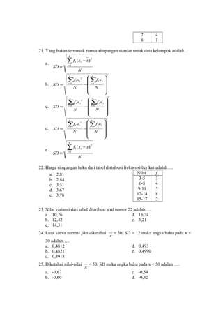 7
8

4
1

21. Yang bukan termasuk rumus simpangan standar untuk data kelompok adalah…
k

a.

SD =

∑ f (x
i =1

1

SD =

∑f1 x1

SD =

N

∑f1d1

SD =

2

i=
1

N
k

d.

2

i=
1

k

c.

∑f u
i=
1

1

2
i

N
k

e.

SD =

− x) 2

N
k

b.

i

∑ f (x
i =1

1

i

2

 k
 ∑f1 x1
− i =1
 N










 k
 ∑f1 d1
1
− i =

N










 k
 ∑f1u1
− i =1
 N



2

2








− x) 2

N

22. Harga simpangan baku dari tabel distribusi frekuensi berikut adalah….
Nilai
f
a. 2,81
3-5
3
b. 2,84
6-8
4
c. 3,51
9-11
3
d. 3,67
12-14
8
e. 3,78
15-17
2
23. Nilai variansi dari tabel distribusi soal nomor 22 adalah….
a. 10,26
d. 16,24
b. 12,42
e. 3,21
c. 14,31
24. Luas kurva normal jika diketahui
30 adalah…..
a. 0,4812
b. 0,4821
c. 0,4918
25. Diketahui nilai-nilai
a. -0,67
b. -0,60

x

= 50, SD = 12 maka angka baku pada x <
d. 0,493
e. 0,4990

x

= 50, SD maka angka baku pada x < 30 adalah ….
c. -0,54
d. -0,42

 