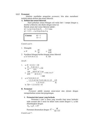 1.1.2

Permutasi
Sebelum membahas pengertian permutasi, kita akan memahami
terlebih dahulu definisi dan notasi faktorial.
A. Definisi dan notasi faktorial
Hasil perkalian semua bilangan asli mulai dari 1 sampai dengan η
disebut η faktorial, dan ditulis dengan notasi ηl.
Bentuk umum dari notasi faktorial adalah :
ηl = η. (η-1) (η-2) (η-3)……3.2.1 atau
ηl = 1.2.3…..( η-3) (η-2) (η-1) η
Catatan

01 = 1
1l = 1

Contoh soal 6 :
1. Hitunglah
a. 4!

b.

5!
3!

c.

10!
63!

2. Nyalakan bilangan berikut dengan notasi faktorial
a. 6.7.8.9.10.11.12
b. 720
Jawab :
1.

a. 4! = 4.3.2.1 = 24
5! 5.4.3.2.1
=
= 20
3!
321
10! 10.9 3.8 4.7.6!
=
=10.3.4.7
c.
6!3!
6!.3.2.1

b.

= 840
2.

a. 6.7.8.9.10.11.12
=

1.2.3.4.5.6.7.8.9.10.11.12 12!
=
1.2.3.4.5
5!

b. 720 = 1.2.3.4.5.6 = 6!
B. Permutasi
Permutasi adalah susunan unsur-unsur atau elemen dengan
memperhatikan urutan dan pengulangan.
1. Permutasi dari unsur yang berbeda
Permutasi k dari η unsur yang tersedia (tiap unsur berbeda)
ialah susunan dari k unsur itu dalam suatu urutan dengan k < η dan
dilambangkan dengan.
P ,k = Pk = Pkη
η
η

η
Permutasi dirumuskan dengan Pk =

Contoh soal 7 :

η!
(η − k )!

 