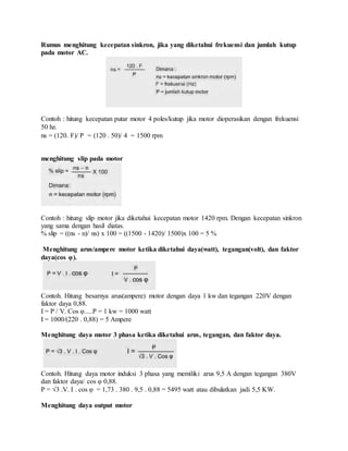 Rumus menghitung kecepatan sinkron, jika yang diketahui frekuensi dan jumlah kutup
pada motor AC.
Contoh : hitung kecepatan putar motor 4 poles/kutup jika motor dioperasikan dengan frekuensi
50 hz.
ns = (120. F)/ P = (120 . 50)/ 4 = 1500 rpm
menghitung slip pada motor
Contoh : hitung slip motor jika diketahui kecepatan motor 1420 rpm. Dengan kecepatan sinkron
yang sama dengan hasil diatas.
% slip = ((ns - n)/ ns) x 100 = ((1500 - 1420)/ 1500)x 100 = 5 %
Menghitung arus/ampere motor ketika diketahui daya(watt), tegangan(volt), dan faktor
daya(cos φ).
Contoh. Hitung besarnya arus(ampere) motor dengan daya 1 kw dan tegangan 220V dengan
faktor daya 0,88.
I = P / V. Cos φ.....P = 1 kw = 1000 watt
I = 1000/(220 . 0,88) = 5 Ampere
Menghitung daya motor 3 phasa ketika diketahui arus, tegangan, dan faktor daya.
Contoh. Hitung daya motor induksi 3 phasa yang memiliki arus 9,5 A dengan tegangan 380V
dan faktor daya/ cos φ 0,88.
P = √3 .V. I . cos φ = 1,73 . 380 . 9,5 . 0,88 = 5495 watt atau dibulatkan jadi 5,5 KW.
Menghitung daya output motor
 