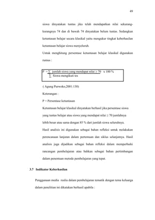 49
siswa dinyatakan tuntas jika telah mendapatkan nilai sekurang-
kurangnya 74 dan di bawah 74 dinyatakan belum tuntas. Sedangkan
ketuntasan belajar secara klasikal yaitu mengukur tingkat keberhasilan
ketuntasan belajar siswa menyeluruh.
Untuk menghitung persentase ketuntasan belajar klasikal digunakan
rumus :
P = ∑ jumlah siswa yang mendapat nilai ≥ 70 x 100 %
∑ Siswa mengikuti tes
( Agung Purwoko,2001:130)
Keterangan :
P = Persentase ketuntasan
Ketuntasan belajar klasikal dinyatakan berhasil jika persentase siswa
yang tuntas belajar atau siswa yang mendapat nilai ≥ 70 jumlahnya
lebih besar atau sama dengan 85 % dari jumlah siswa seluruhnya.
Hasil analisis ini digunakan sebagai bahan refleksi untuk melakukan
perencanaan lanjutan dalam pertemuan dan siklus selanjutnya. Hasil
analisis juga dijadikan sebagai bahan refleksi dalam memperbaiki
rancangan pembelajaran atau bahkan sebagai bahan pertimbangan
dalam penentuan metode pembelajaran yang tepat.
3.7 Indikator Keberhasilan
Penggunaan media realia dalam pembelajaran tematik dengan tema keluarga
dalam penelitian ini dikatakan berhasil apabila :
 