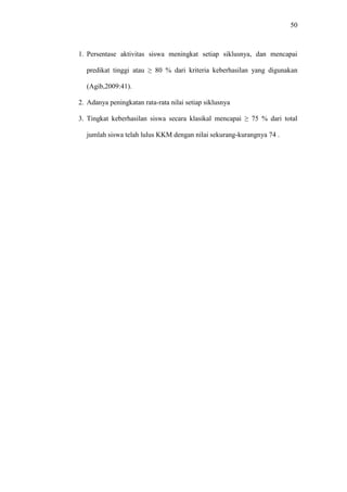 50
1. Persentase aktivitas siswa meningkat setiap siklusnya, dan mencapai
predikat tinggi atau ≥ 80 % dari kriteria keberhasilan yang digunakan
(Agib,2009:41).
2. Adanya peningkatan rata-rata nilai setiap siklusnya
3. Tingkat keberhasilan siswa secara klasikal mencapai ≥ 75 % dari total
jumlah siswa telah lulus KKM dengan nilai sekurang-kurangnya 74 .
 