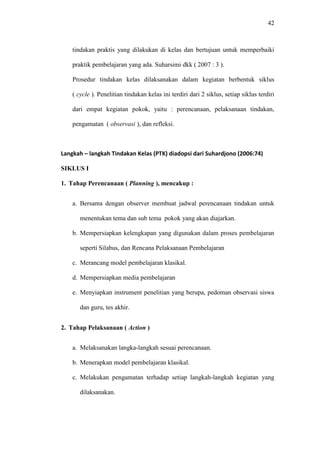 42
tindakan praktis yang dilakukan di kelas dan bertujuan untuk memperbaiki
praktik pembelajaran yang ada. Suharsimi dkk ( 2007 : 3 ).
Prosedur tindakan kelas dilaksanakan dalam kegiatan berbentuk siklus
( cycle ). Penelitian tindakan kelas ini terdiri dari 2 siklus, setiap siklus terdiri
dari empat kegiatan pokok, yaitu : perencanaan, pelaksanaan tindakan,
pengamatan ( observasi ), dan refleksi.
Langkah – langkah Tindakan Kelas (PTK) diadopsi dari Suhardjono (2006:74)
SIKLUS I
1. Tahap Perencanaan ( Planning ), mencakup :
a. Bersama dengan observer membuat jadwal perencanaan tindakan untuk
menentukan tema dan sub tema pokok yang akan diajarkan.
b. Mempersiapkan kelengkapan yang digunakan dalam proses pembelajaran
seperti Silabus, dan Rencana Pelaksanaan Pembelajaran
c. Merancang model pembelajaran klasikal.
d. Mempersiapkan media pembelajaran
e. Menyiapkan instrument penelitian yang berupa, pedoman observasi siswa
dan guru, tes akhir.
2. Tahap Pelaksanaan ( Action )
a. Melaksanakan langka-langkah sesuai perencanaan.
b. Menerapkan model pembelajaran klasikal.
c. Melakukan pengamatan terhadap setiap langkah-langkah kegiatan yang
dilaksanakan.
 