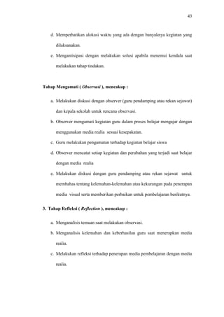 43
d. Memperhatikan alokasi waktu yang ada dengan banyaknya kegiatan yang
dilaksanakan.
e. Mengantisipasi dengan melakukan solusi apabila menemui kendala saat
melakukan tahap tindakan.
Tahap Mengamati ( Observasi ), mencakup :
a. Melakukan diskusi dengan observer (guru pendamping atau rekan sejawat)
dan kepala sekolah untuk rencana observasi.
b. Observer mengamati kegiatan guru dalam proses belajar mengajar dengan
menggunakan media realia sesuai kesepakatan.
c. Guru melakukan pengamatan terhadap kegiatan belajar siswa
d. Observer mencatat setiap kegiatan dan perubahan yang terjadi saat belajar
dengan media realia
e. Melakukan diskusi dengan guru pendamping atau rekan sejawat untuk
membahas tentang kelemahan-kelemahan atau kekurangan pada penerapan
media visual serta memberikan perbaikan untuk pembelajaran berikutnya.
3. Tahap Refleksi ( Reflection ), mencakup :
a. Menganalisis temuan saat melakukan observasi.
b. Menganalisis kelemahan dan keberhasilan guru saat menerapkan media
realia.
c. Melakukan refleksi terhadap penerapan media pembelajaran dengan media
realia.
 