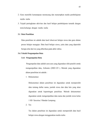45
2. Guru memiliki kemampuan merancang dan menerapkan media pembelajaran
media realia
3. Terjadi peningkatan aktivitas dan hasil belajar pembelajaran tematik dengan
tema keluarga dengan media realia
3.1 Data Penelitian
Data penelitian ini adalah data hasil observasi belajar siswa dan guru dalam
proses belajar mengajar. Data hasil belajar siswa, yaitu data yang diperoleh
berupa nilai dari tes yang diberikan pada akhir siklus.
3.4. Teknik Pengumpulan Data
3.4.1 Pengumpulan Data
Pengumpulan data adalah cara-cara yang digunakan oleh peneliti untuk
mengumpulkan data, Arikunto (2002:125 ). Metode yang digunakan
dalam penelitian ini adalah :
1. Dokumentasi
Dokumentasi dalam penelitian ini digunakan untuk memperoleh
data tentang daftar nama, jumlah siswa dan data lain yang akan
digunakan untuk kepentingan penelitian. Metode dokumentasi
digunakan untuk mengumpulkan data nama dan jumlah siswa kelas
1 SD Xaverius 3 Bandar Lampung.
2. Tes
Tes dalam penelitian ini digunakan untuk memperoleh data hasil
belajar siswa dengan menggunakan media realia
 