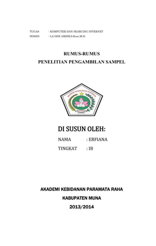 TUGAS

: KOMPUTER DAN SEARCING INTERNET

DOSEN

: LA ODE AMSIR,S.Kom.M.Si

RUMUS-RUMUS
PENELITIAN PENGAMBILAN SAMPEL

DI SUSUN OLEH:
NAMA

: ERFIANA

TINGKAT

: IB

AKADEMI KEBIDANAN PARAMATA RAHA
KABUPATEN MUNA
2013/2014

 