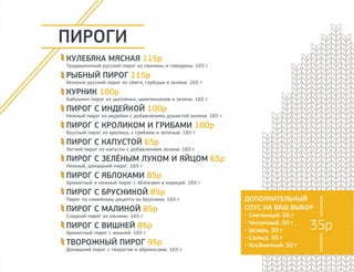 ПИРОГИ 
КУЛЕБЯКА МЯСНАЯ 115р 
Традиционный русский пирог из свинины и говядины. 165 г 
РЫБНЫЙ ПИРОГ 115р 
Исконно русский пирог из сёмги, горбуши и зелени. 165 г 
КУРНИК 100р 
Бабушкин пирог из цыплёнка, шампиньонов и зелени. 165 г 
ПИРОГ С ИНДЕЙКОЙ 100р 
Нежный пирог из индейки с добавлением душистой зелени. 165 г 
ПИРОГ С КРОЛИКОМ И ГРИБАМИ 100р 
Вкусный пирог из кролика, с грибами и зеленью. 165 г 
ПИРОГ С КАПУСТОЙ 65р 
Легкий пирог из капусты с добавлением зелени. 165 г 
ПИРОГ С ЗЕЛЁНЫМ ЛУКОМ И ЯЙЦОМ 65р 
Нежный, домашний пирог. 165 г 
ПИРОГ С ЯБЛОКАМИ 85р 
Ароматный и нежный пирог с яблоками и корицей. 165 г 
ПИРОГ С БРУСНИКОЙ 85р 
Пирог по семейному рецепту из брусники. 165 г 
ПИРОГ С МАЛИНОЙ 85р 
Сладкий пирог из малины. 165 г 
ПИРОГ С ВИШНЕЙ 85р 
Ароматный пирог с вишней. 165 г 
ТВОРОЖНЫЙ ПИРОГ 95р 
Домашний пирог с творогом и абрикосами. 165 г 
ДОПОЛНИТЕЛЬНЫЙ 
СОУС НА ВАШ ВЫБОР 
- Сметанный. 50 г 
- Чесночный. 50 г 
- Цезарь. 50 г 
- Сальса. 50 г 
- Клубничный. 50 г 
35р 
 