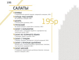 САЛАТЫ 
ОЛИВЬЕ 
С подкопчённой куриной грудкой, говядиной и овощами. 240 г 
СЕЛЬДЬ ПОД ШУБОЙ 
Из селёдочки и овощей. 240 г 
ЦЕЗАРЬ 
С тёплым филе цыплёнка. 240 г 
ГРЕЧЕСКИЙ 
Из свежих овощей с сыром Фета и зеленью. 240 г 
САЛАТ С КАЛЬМАРОМ 
Тёплый салат с кальмаром подаётся с картофелем под 
горчичным соусом. 240 г 
САЛАТ ИЗ ТЕЛЯЧЬЕГО ЯЗЫКА 
С овощами, сыром и зеленью. 240 г 
САЛАТ С ТУНЦОМ 
С яйцами, овощами, картофелем и лёгкой заправкой. 240 г 
САЛАТ С ПЕЧЕНЬЮ ЦЫПЛЁНКА 
Тёплый салат с печенью цыплёнка, корнишонами, томатами, 
под горчичной заправкой. 240 г 
САЛАТ МЯСНОЙ 
С говядиной, подкопчённым цыплёнком, беконом, телячьим 
языком и овощами. 240 г 
195 
195р 
 
