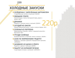 ХОЛОДНЫЕ ЗАКУСКИ 
СЕЛЁДОЧКА С ЗАПЕЧЁННЫМ КАРТОФЕЛЕМ 
С маринованным лучком и горчичкой. 250/30 г 
ОВОЩНОЕ ПЛАТО 
Свежие огурцы, томаты, болгарский перец, редис и 
зелень. 350 г 
ДРАНИКИ 
Подаются с зеленым луком и сметаной. 250/40 г 
САГУДАЙ ИЗ ОМУЛЯ 
Свежий байкальский омуль с луком и смесью перцев. 150 г 
СОЛЕНЬЯ ИЗ ПОГРЕБКА 
Маринованные огурчики, томаты с квашеной капустой и 
брусникой. 350 г 
ГРУЗДИ СОЛЁНЫЕ 
В ржаном бочонке со сметаной, луком и зеленью. 100/40 г 
САЛО ПО ФИРМЕННОМУ РЕЦЕПТУ 
Подаётся с горчицей, аджикой и бородинскими гренками. 
120/30/30 г 
ЗАЛИВНОЕ ИЗ ЩУКИ И СЁМГИ 
Подаётся с хреном и горчицей. 200/50 г 
ПАШТЕТ ИЗ КУРИНОЙ ПЕЧЕНИ 
C хрустящими тостами и сметанкой. 120/50/40 г 
220р 
220 
 
