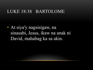 LUKE 18:38 BARTOLOME


• At siya'y nagsisigaw, na
  sinasabi, Jesus, ikaw na anak ni
  David, mahabag ka sa akin.
 