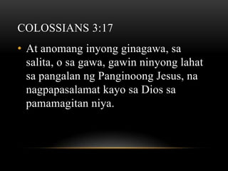 COLOSSIANS 3:17
• At anomang inyong ginagawa, sa
  salita, o sa gawa, gawin ninyong lahat
  sa pangalan ng Panginoong Jesus, na
  nagpapasalamat kayo sa Dios sa
  pamamagitan niya.
 