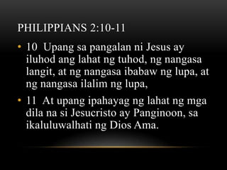 PHILIPPIANS 2:10-11
• 10 Upang sa pangalan ni Jesus ay
  iluhod ang lahat ng tuhod, ng nangasa
  langit, at ng nangasa ibabaw ng lupa, at
  ng nangasa ilalim ng lupa,
• 11 At upang ipahayag ng lahat ng mga
  dila na si Jesucristo ay Panginoon, sa
  ikaluluwalhati ng Dios Ama.
 
