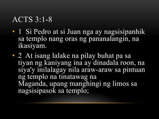 ACTS 3:1-8
• 1 Si Pedro at si Juan nga ay nagsisipanhik
  sa templo nang oras ng pananalangin, na
  ikasiyam.
• 2 At isang lalake na pilay buhat pa sa
  tiyan ng kaniyang ina ay dinadala roon, na
  siya'y inilalagay nila araw-araw sa pintuan
  ng templo na tinatawag na
  Maganda, upang manghingi ng limos sa
  nagsisipasok sa templo;
 