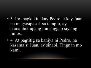 • 3 Ito, pagkakita kay Pedro at kay Juan
  na magsisipasok sa templo, ay
  namanhik upang tumanggap siya ng
  limos.
• 4 At pagtitig sa kaniya ni Pedro, na
  kasama si Juan, ay sinabi, Tingnan mo
  kami.
 