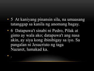 • 5 At kaniyang pinansin sila, na umaasang
  tatanggap sa kanila ng anomang bagay.
• 6 Datapuwa't sinabi ni Pedro, Pilak at
  ginto ay wala ako; datapuwa't ang nasa
  akin, ay siya kong ibinibigay sa iyo. Sa
  pangalan ni Jesucristo ng taga
  Nazaret, lumakad ka.
• .
 