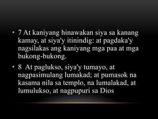 • 7 At kaniyang hinawakan siya sa kanang
  kamay, at siya'y itinindig: at pagdaka'y
  nagsilakas ang kaniyang mga paa at mga
  bukong-bukong.
• 8 At paglukso, siya'y tumayo, at
  nagpasimulang lumakad; at pumasok na
  kasama nila sa templo, na lumalakad, at
  lumulukso, at nagpupuri sa Dios
 
