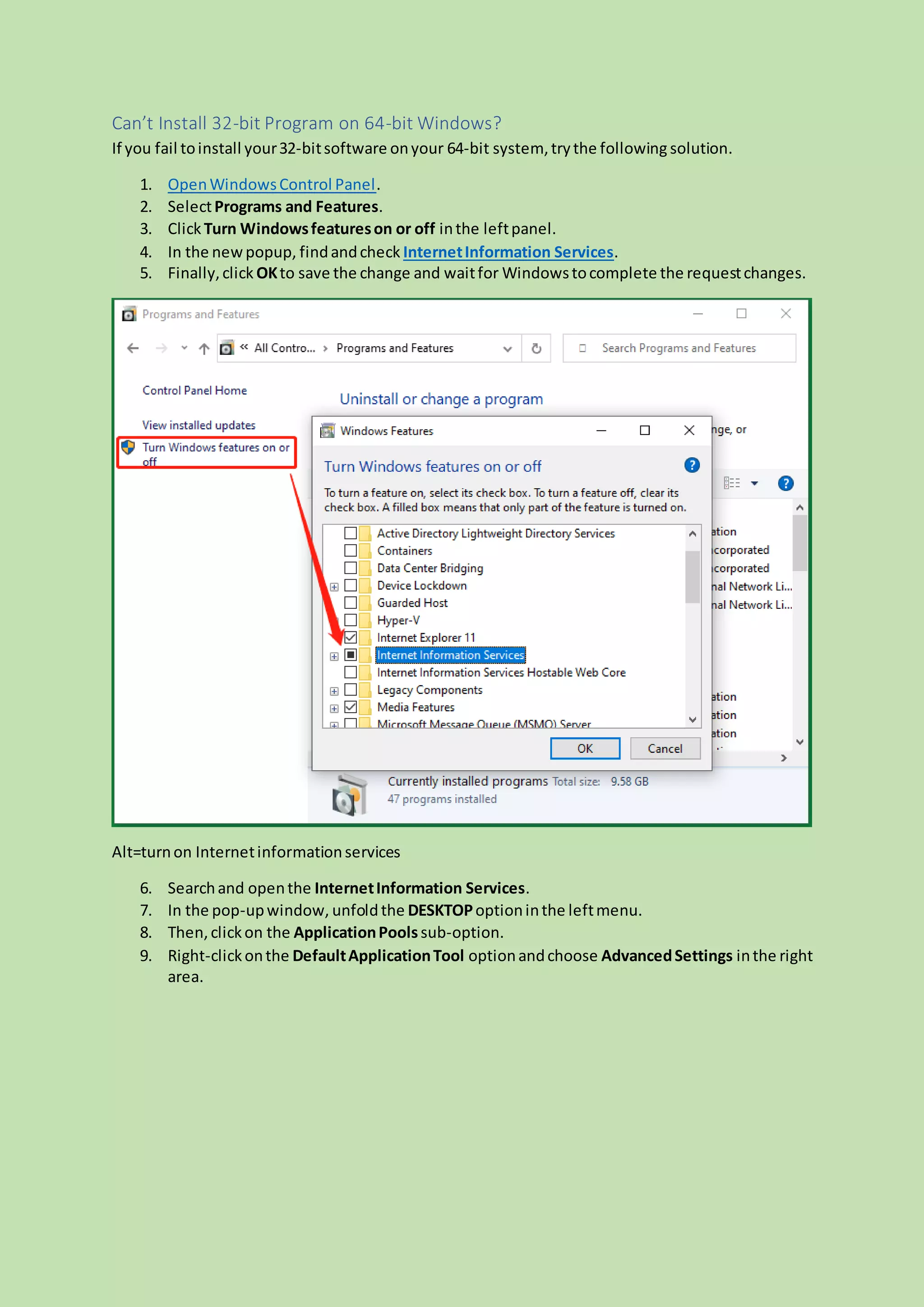 Can’t Install 32-bit Program on 64-bit Windows?
If you fail toinstall your32-bitsoftware onyour 64-bit system, trythe following solution.
1. OpenWindowsControl Panel.
2. SelectPrograms and Features.
3. Click Turn Windowsfeatureson or off inthe leftpanel.
4. In the newpopup, findandcheck InternetInformation Services.
5. Finally,click OKto save the change and waitfor Windowstocomplete the requestchanges.
Alt=turnon Internetinformationservices
6. Searchand openthe InternetInformation Services.
7. In the pop-upwindow, unfoldthe DESKTOPoptioninthe leftmenu.
8. Then,clickon the ApplicationPoolssub-option.
9. Right-clickonthe DefaultApplicationTool optionandchoose AdvancedSettings inthe right
area.
 