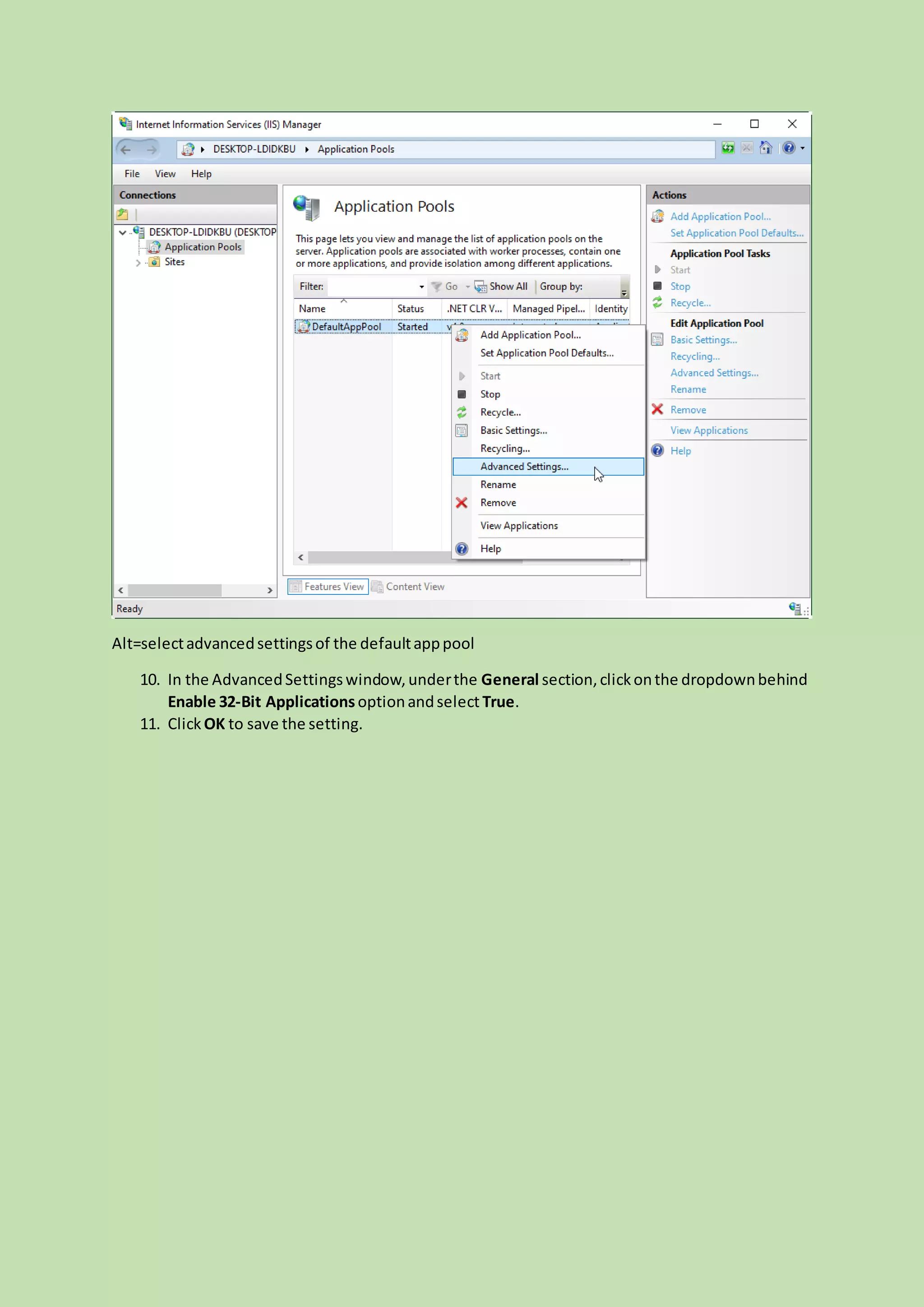 Alt=selectadvancedsettingsof the defaultapppool
10. In the AdvancedSettingswindow,underthe General section,clickonthe dropdownbehind
Enable 32-Bit Applicationsoptionandselect True.
11. Click OK to save the setting.
 