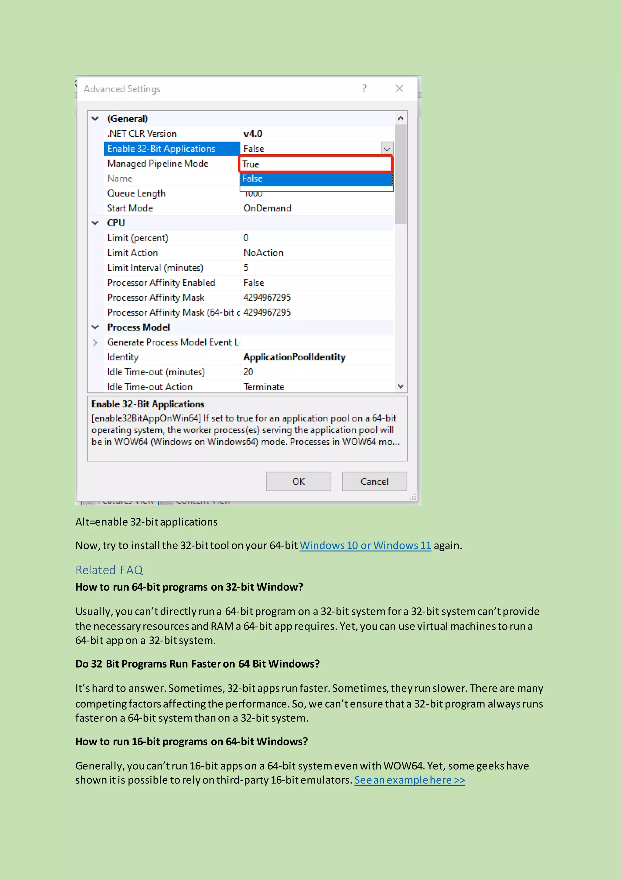 Alt=enable 32-bitapplications
Now,try to install the 32-bittool onyour 64-bitWindows10 or Windows11 again.
Related FAQ
How to run 64-bit programs on 32-bit Window?
Usually,youcan’tdirectly runa 64-bitprogram on a 32-bit systemfora 32-bit systemcan’tprovide
the necessaryresourcesandRAMa 64-bit apprequires. Yet,youcan use virtual machinestoruna
64-bit appon a 32-bitsystem.
Do 32 Bit Programs Run Fasteron 64 Bit Windows?
It’shard to answer.Sometimes,32-bitappsrunfaster.Sometimes,theyrunslower.There are many
competingfactorsaffectingthe performance.So,we can’tensure thata 32-bitprogram alwaysruns
fasteron a 64-bit systemthanon a 32-bit system.
How to run 16-bit programs on 64-bit Windows?
Generally,youcan’trun16-bit appson a 64-bit systemevenwithWOW64.Yet, some geekshave
shownitis possible torelyonthird-party16-bitemulators. Seeanexamplehere >>
 