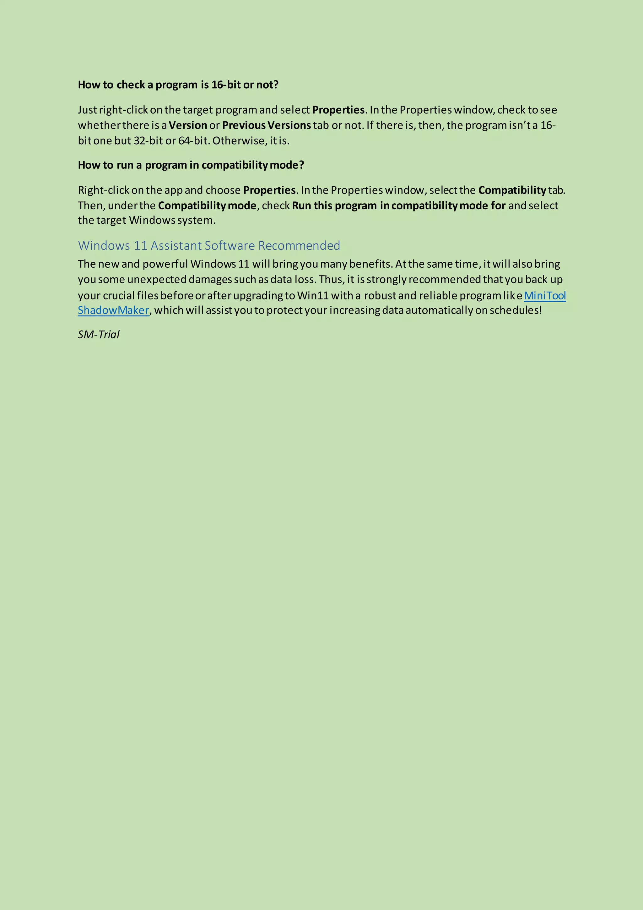 How to check a program is 16-bit or not?
Justright-clickonthe target programand select Properties.Inthe Propertieswindow,check tosee
whetherthere is aVersionor PreviousVersions tab or not. If there is,then,the programisn’ta 16-
bitone but 32-bit or 64-bit.Otherwise,itis.
How to run a program in compatibilitymode?
Right-clickonthe appand choose Properties.Inthe Propertieswindow,selectthe Compatibilitytab.
Then,underthe Compatibilitymode,check Run this program incompatibilitymode for andselect
the target Windowssystem.
Windows 11 Assistant Software Recommended
The newand powerful Windows11 will bringyoumanybenefits.Atthe same time,itwill alsobring
yousome unexpecteddamagessuchasdata loss.Thus,it isstronglyrecommendedthatyouback up
your crucial filesbeforeorafterupgradingtoWin11 witha robustand reliable programlikeMiniTool
ShadowMaker,whichwill assistyoutoprotectyour increasingdataautomaticallyonschedules!
SM-Trial
 