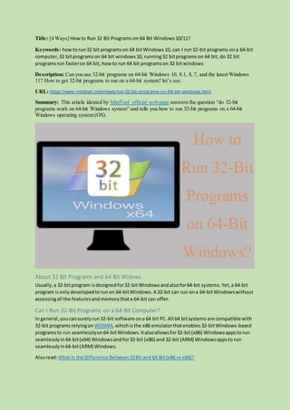 Title: [4 Ways] How to Run 32 Bit Programs on 64 Bit Windows10/11?
Keywords: how torun32 bit programson 64 bitWindows10, can I run32-bit programs ona 64-bit
computer,32 bitprogramson 64 bit windows10, running32 bitprogramson 64 bit, do 32 bit
programsrun fasteron 64 bit, howto run 64 bit programson 32 bitwindows
Description: Can you use 32-bit programs on 64-bit Windows 10, 8.1, 8, 7, and the latest Windows
11? How to get 32-bit programs to run on a 64-bit system? let’s see.
URL: https://www.minitool.com/news/run-32-bit-programs-on-64-bit-windows.html
Summary: This article ideated by MiniTool official web page answers the question “do 32-bit
programs work on 64-bit Windows system” and tells you how to run 32-bit programs on a 64-bit
Windows operating system (OS).
About 32 Bit Programs and 64 Bit Widows
Usually,a 32-bitprogram isdesignedfor32-bitWindows andalsofor64-bit systems.Yet,a 64-bit
program is only developedtorunon 64-bitWindows. A 32-bit can run ona 64-bitWindowswithout
accessingall the featuresandmemorythata 64-bit can offer.
Can I Run 32-Bit Programs on a 64-Bit Computer?
In general,youcansurelyrun32-bit software ona 64 bit PC.All 64 bitsystems are compatible with
32-bit programs relyingon WOW64, whichisthe x86 emulatorthatenables32-bitWindows-based
programsto run seamlesslyon64-bitWindows.Italsoallowsfor32-bit(x86) Windowsappstorun
seamlesslyin64-bit(x64) Windowsandfor32-bit (x86) and 32-bit (ARM) Windowsappsto run
seamlesslyin64-bit(ARM) Windows.
Alsoread:What Is the Difference Between32Bit and 64 Bit(x86 vs x64)?
 
