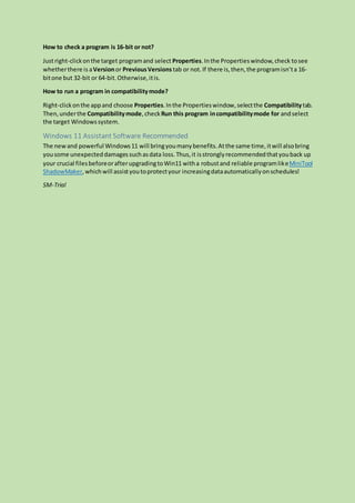 How to check a program is 16-bit or not?
Justright-clickonthe target programand select Properties.Inthe Propertieswindow,check tosee
whetherthere is aVersionor PreviousVersions tab or not. If there is,then,the programisn’ta 16-
bitone but 32-bit or 64-bit.Otherwise,itis.
How to run a program in compatibilitymode?
Right-clickonthe appand choose Properties.Inthe Propertieswindow,selectthe Compatibilitytab.
Then,underthe Compatibilitymode,check Run this program incompatibilitymode for andselect
the target Windowssystem.
Windows 11 Assistant Software Recommended
The newand powerful Windows11 will bringyoumanybenefits.Atthe same time,itwill alsobring
yousome unexpecteddamagessuchasdata loss.Thus,it isstronglyrecommendedthatyouback up
your crucial filesbeforeorafterupgradingtoWin11 witha robustand reliable programlikeMiniTool
ShadowMaker,whichwill assistyoutoprotectyour increasingdataautomaticallyonschedules!
SM-Trial
 
