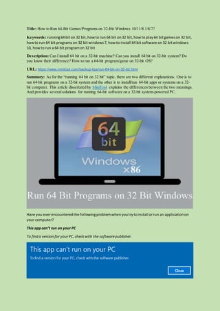 Title: How to Run 64-Bit Games/Programs on 32-Bit Windows 10/11/8.1/8/7?
Keywords: running64 biton 32 bit, how to run 64 bit on32 bit,how to play64 bitgameson 32 bit,
howto run 64 bit programson 32 bitwindows7, how to install 64 bit software on32 bitwindows
10, howto run a 64 bit programon 32 bit
Description: Can I install 64 bit on a 32-bit machine? Can you install 64 bit on 32-bit system? Do
you know their difference? How to run a 64-bit program/game on 32-bit OS?
URL: https://www.minitool.com/backup-tips/run-64-bit-on-32-bit.html
Summary: As for the “running 64 bit on 32 bit” topic, there are two different explanations. One is to
run 64-bit programs on a 32-bit system and the other is to install/run 64-bit apps or systems on a 32-
bit computer. This article dissertated by MiniTool explains the differences between the two meanings.
And provides severalsolutions for running 64-bit software on a 32-bit system-powered PC.
Have you everencounteredthe followingproblemwhenyoutrytoinstall orrun an applicationon
your computer?
This appcan’t run on your PC
To find a version for yourPC,checkwith the softwarepublisher.
 