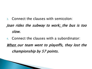 3.

Connect the clauses with semicolon:

Joan rides the subway to work; the bus is too
slow.
4.

Connect the clauses with a subordinator:

When our team went to playoffs, they lost the
championship by 57 points.

 