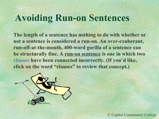 Avoiding Run-on Sentences The length of a sentence has nothing to do with whether or not a sentence is considered a run-on. An over-exuberant, run-off-at-the-mouth, 400-word gorilla of a sentence can be structurally fine. A  run-on sentence  is one in which two  clauses  have been connected incorrectly. (If you’d like, click on the word “clauses” to review that concept.) 