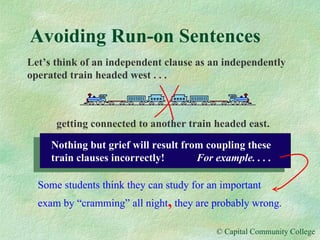 Avoiding Run-on Sentences Let’s think of an independent clause as an independently operated train headed west . . .   getting connected to another train headed east. Some students think they can study for an important exam by “cramming” all night ,  they are probably wrong. Nothing but grief will result from coupling these train clauses incorrectly!  For example. . . . 