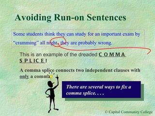 Avoiding Run-on Sentences Some students think they can study for an important exam by “cramming” all night ,  they are probably wrong. This is an example of the dreaded  COMMA SPLICE ! A comma splice connects two independent clauses with  only  a comma. There are several ways to fix a comma splice. . . . 