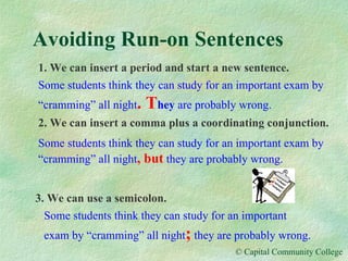 Avoiding Run-on Sentences 1. We can insert a period and start a new sentence. Some students think they can study for an important exam by “cramming” all night . T hey  are probably wrong. 2. We can insert a comma plus a coordinating conjunction. Some students think they can study for an important exam by “cramming” all night , but   they are probably wrong. 3. We can use a semicolon. Some students think they can study for an important exam by “cramming” all night ;   they are probably wrong. 