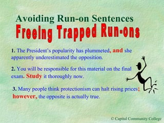 Avoiding Run-on Sentences Freeing Trapped Run-ons 1.   The President’s popularity has plummeted , and  she   apparently underestimated the opposition. 2.   You will be responsible for this material on the final exam . Study  it thoroughly now. 3.   Many people think protectionism can halt rising prices ; however,  the opposite is actually true. 