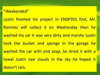 “Weekended”
Justin finished his project in ENSP703 first, Mr.
Ramirez will collect it on Wednesday then he
washed his car it was very dirty and marshy Justin
took the bucket and sponge in the garage he
washed the car with and soap, he dried it with a
towel Justin saw clouds in the sky he hoped it
doesn't rain.
 