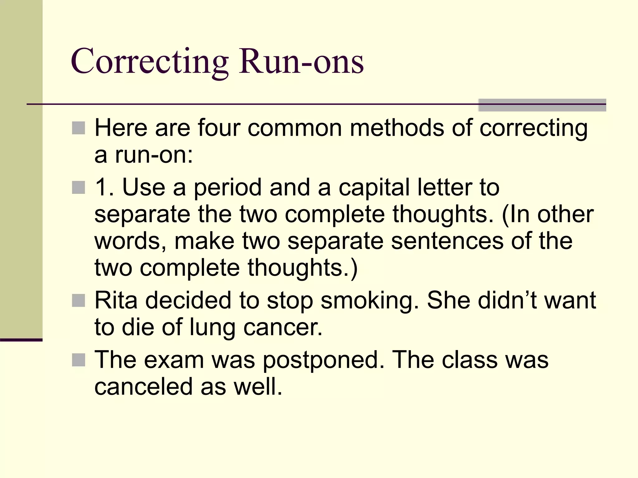 Correcting Run-ons
 Here are four common methods of correcting
a run-on:
 1. Use a period and a capital letter to
separate the two complete thoughts. (In other
words, make two separate sentences of the
two complete thoughts.)
 Rita decided to stop smoking. She didn’t want
to die of lung cancer.
 The exam was postponed. The class was
canceled as well.
 