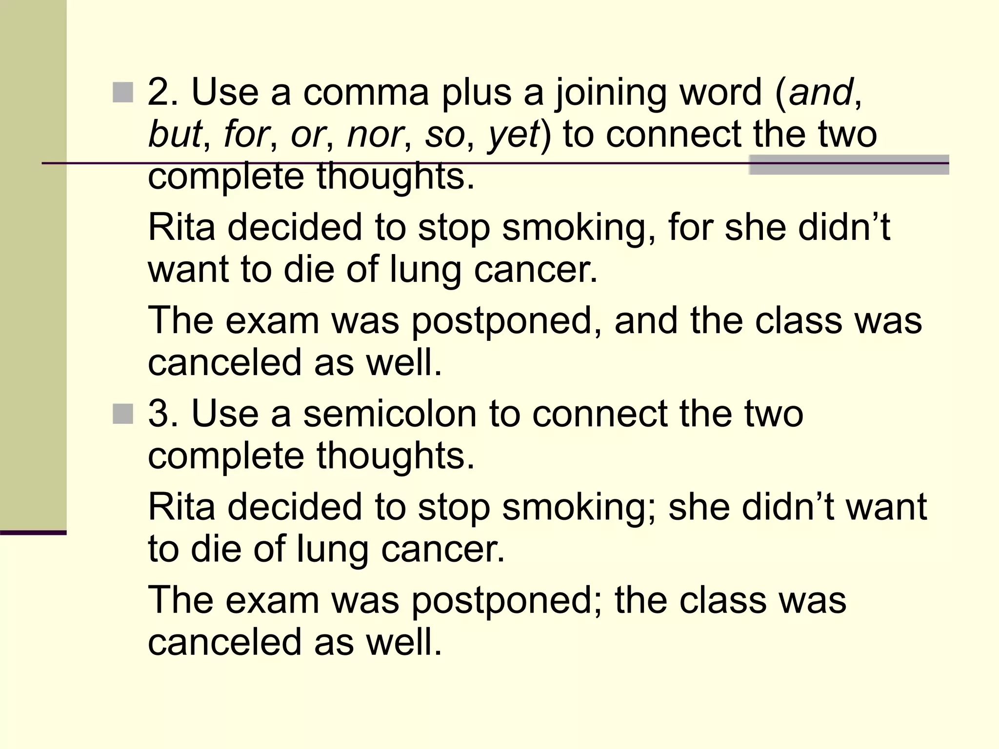  2. Use a comma plus a joining word (and,
but, for, or, nor, so, yet) to connect the two
complete thoughts.
Rita decided to stop smoking, for she didn’t
want to die of lung cancer.
The exam was postponed, and the class was
canceled as well.
 3. Use a semicolon to connect the two
complete thoughts.
Rita decided to stop smoking; she didn’t want
to die of lung cancer.
The exam was postponed; the class was
canceled as well.
 