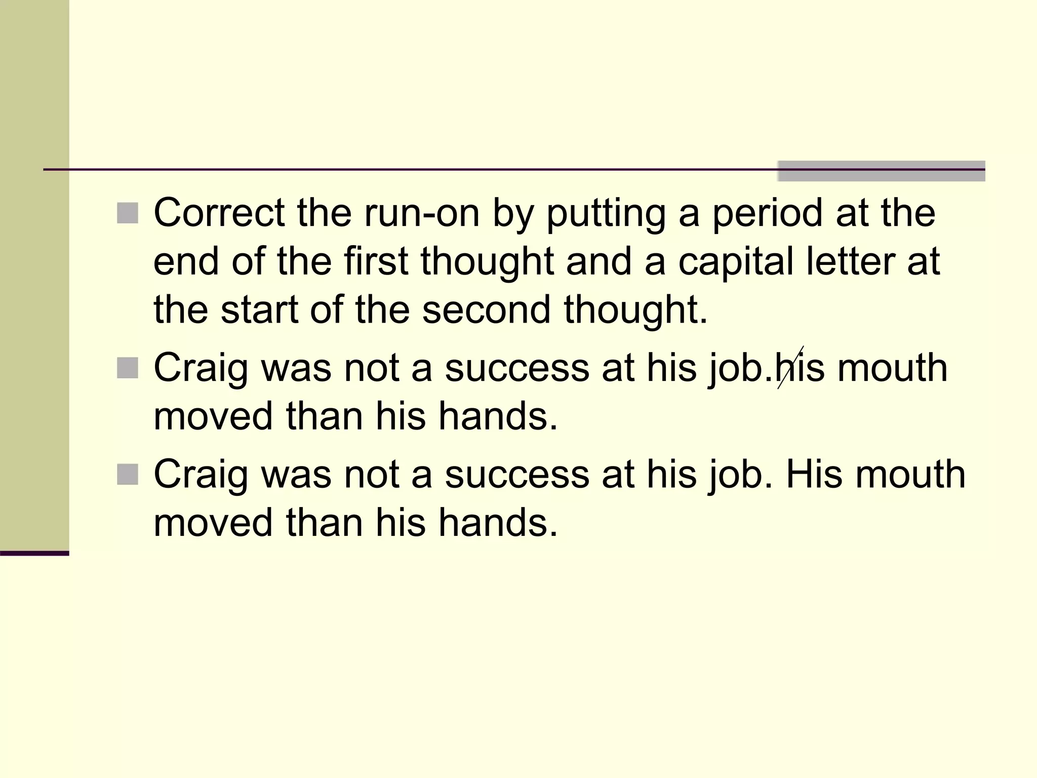  Correct the run-on by putting a period at the
end of the first thought and a capital letter at
the start of the second thought.
 Craig was not a success at his job.his mouth
moved than his hands.
 Craig was not a success at his job. His mouth
moved than his hands.
 